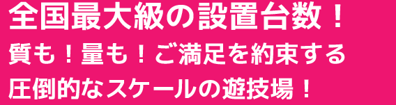全国最大級の設置台数!質も!量も!ご満足を約束する圧倒的なスケールの遊技場!