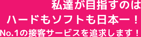 私達が目指すのはハードもソフトも日本一!No.1の接客サービスを追求します!