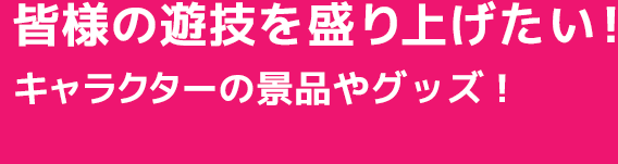 皆様の遊戯を盛り上げたい!当店のオリジナルキャラクターの景品やグッズ!
